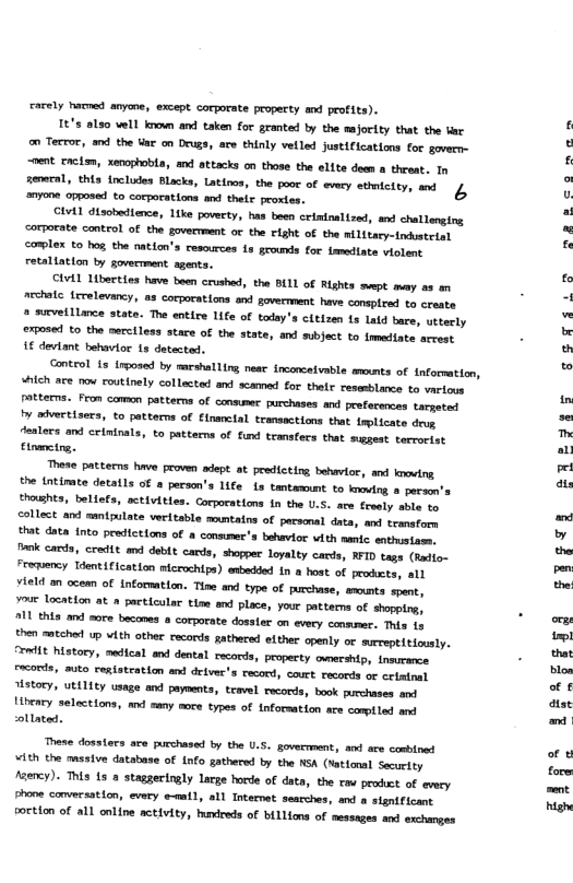 cacely hammed anyone, except corporate property and profits). It’s also well ko and taken for granted by the majorlty that the v o Tecror, and the tae on Drugs, ace thinly vetled Justiicattons for govern-  “oent aclam, xenoptobla, and attacks on those the elite domm a threat. In ol this (elules lcks, Lakios, the 1o of avmey ey, st 4 nyone opposed to corporations and thelr proxtes.  CLetl disobedience, like poverty, has boen ceiminaltzed, and challonging corparate control of the govermment or the right of the nilitary-indsteisl omplex to hog, the nation’s resources 1s grounds for famediate violent retaltation by goverrment sgents.  CIvLL Liberties have boen crushed, the BILL of Rights ept may as an archatc frrelevancy, as corporations and govermment have conspired to crente 2 survelllance state. The entire Life of today’s citizen ts Lald bare, uttecly exposed £ the merciless stace of the state, and subject to imediate arcest € deviant behavtor 1s detected.  Conteol 13 inposed by mmcshalling near inconcetvable wmnts of information, whch ace now routinely collected and scamad for thalr resssblance to vartous patterns. Fron comon patterns of conmmer purchises and prefecences tarpeted v sdvectisers, to patterns of financial transactions that inplicate des dealecs and crininals, to patterms of fund transfers that suggest. teerorist pe—  These patterns have proven adept at predicting behavior, and kooving. the ntimate detatls of a person’s life s tantamumt to knoving o persen’s thomhts, bellefs, activities. Corporations in the U.S. are fesely sbie to collect and mntpulate veritable mountains of persaral data, and tcmsfors that data {nto predictions of a consumee’s behavior with nanic sathusiamm. lonk carda, credit and deblt cards, shopper loyalty cards, RFID tags (Radio- Froency Tdentification miceochips) ewedded in  host of prodets, all vield on ocean of incommation. Tine and type of purchase, smomts spent,  o Location at » pactlcular tim and place, your patterms of shopping,  211 this and more becomes a corporate dosster on every conmmer. This 19 then mtched up vith other records gathered elther openly or surreptitiously. “roit history, medical and dental racords, propecty ovnershtp, tneurance. Frcorls, suto cepiateation and deivec’s tecord, court records ot ertminal History, utdlity usage and payments, teavel records, book purchases and ibeary selections, mnd swny moce types of inforsation are comiled and ollated.  These dosslers ace purchased by the U.5. govermment, and ace conbined ¥ith the massive database of Lnfo gathersd by the NSA (Mattonal Securtty faency). This is o staggeringly large horde of data, the raw prodct of vy Bhone conversation, every e-natl, all Internat searches, and a signtficant Foctton of all online activity, udreds of biLlions of sessages and exchanges  g8 TS Lo  I E e  2R  §8 §ig9y  that 